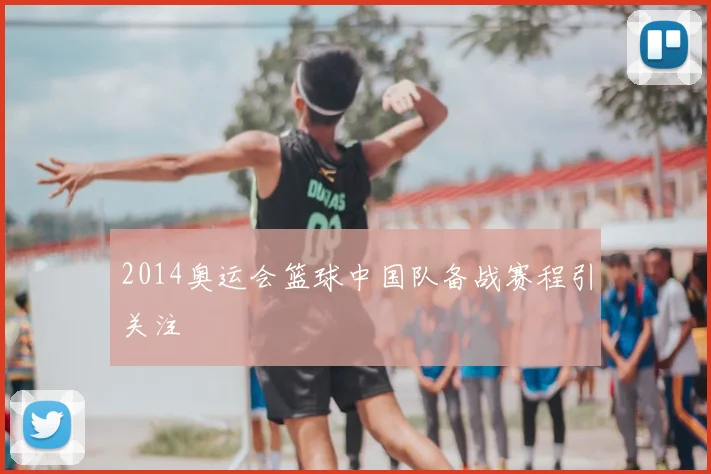 2014奥运会篮球中国队备战赛程引关注