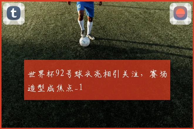 世界杯92号球衣亮相引关注，赛场造型成焦点_1