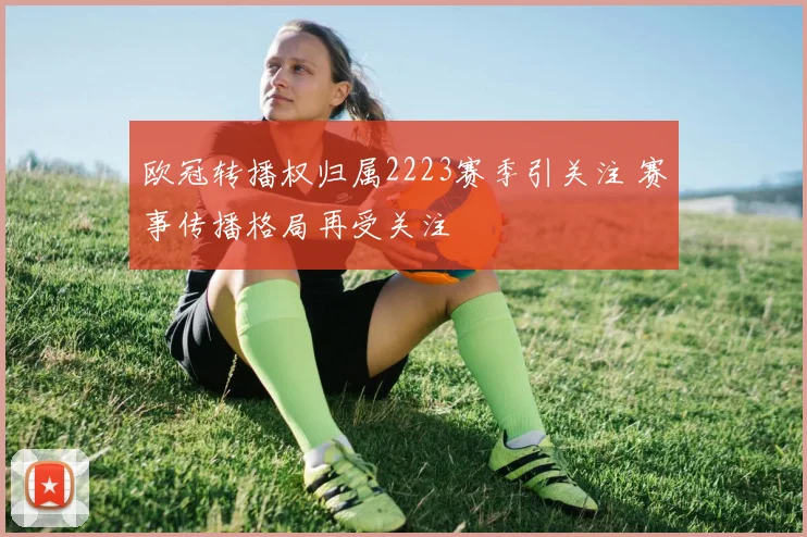 欧冠转播权归属2223赛季引关注 赛事传播格局再受关注