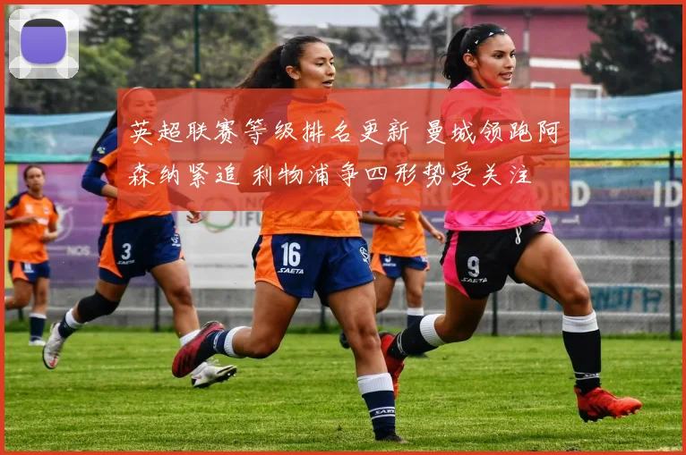 英超联赛等级排名更新 曼城领跑阿森纳紧追 利物浦争四形势受关注