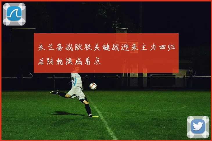米兰备战欧联关键战迎来主力回归后防轮换成看点