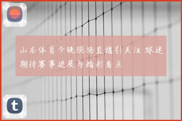 山东体育今晚现场直播引关注 球迷期待赛事进展与精彩看点