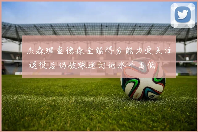 杰森理查德森全能得分能力受关注 退役后仍被球迷讨论水平高低