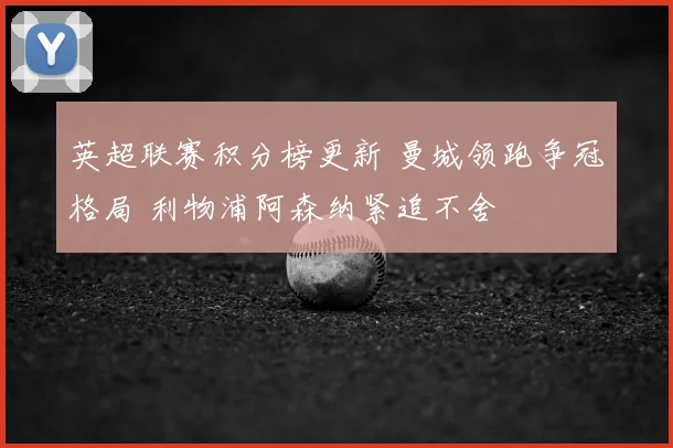 英超联赛积分榜更新 曼城领跑争冠格局 利物浦阿森纳紧追不舍